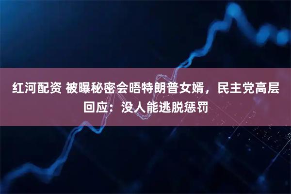 红河配资 被曝秘密会晤特朗普女婿，民主党高层回应：没人能逃脱惩罚