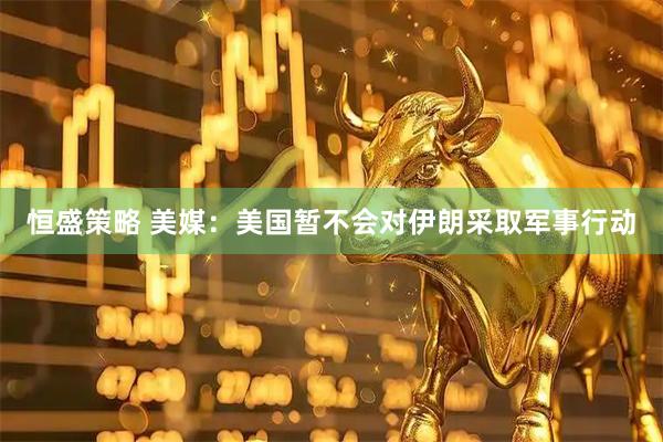 恒盛策略 美媒：美国暂不会对伊朗采取军事行动