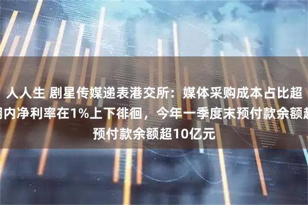 人人生 剧星传媒递表港交所：媒体采购成本占比超97%，期内净利率在1%上下徘徊，今年一季度末预付款余额超10亿元